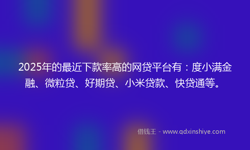 2025年的最近下款率高的网贷平台有：度小满金融、微粒贷、好期贷、小米贷款、快贷通等。