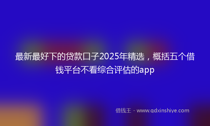 最新最好下的贷款口子2025年精选，概括五个借钱平台不看综合评估的app