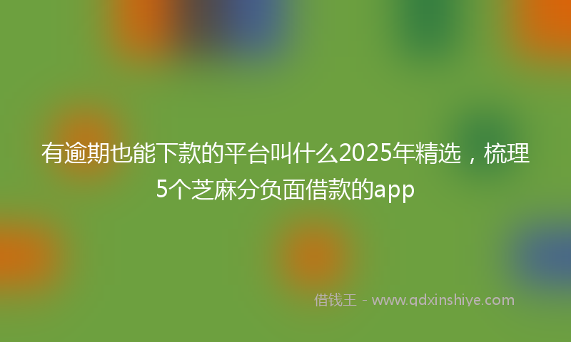 有逾期也能下款的平台叫什么2025年精选，梳理5个芝麻分负面借款的app