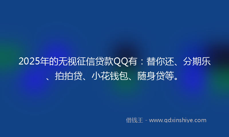 2025年的无视征信贷款QQ有：替你还、分期乐、拍拍贷、小花钱包、随身贷等。