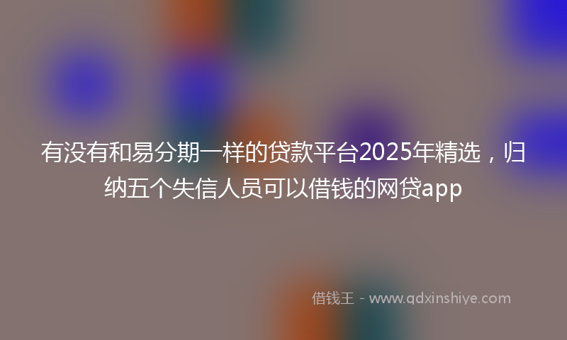 有没有和易分期一样的贷款平台2025年精选，归纳五个失信人员可以借钱的网贷app