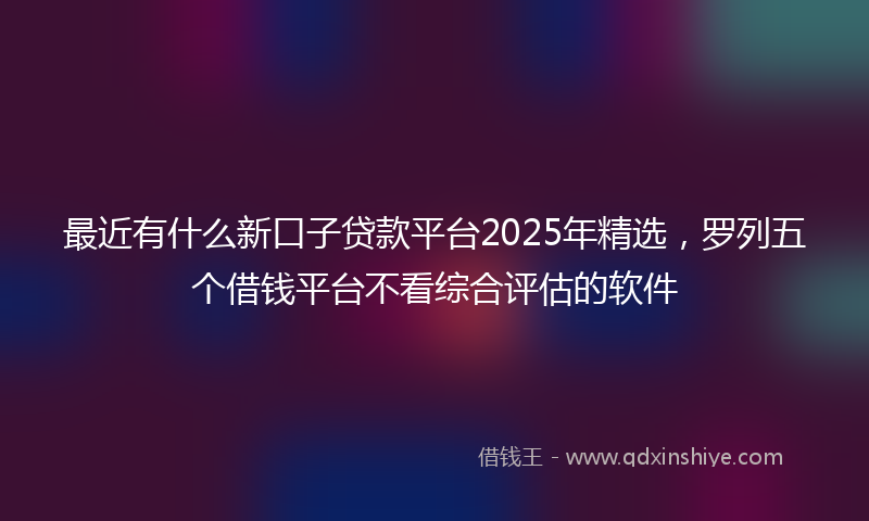 最近有什么新口子贷款平台2025年精选，罗列五个借钱平台不看综合评估的软件