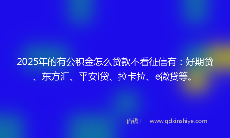 2025年的有公积金怎么贷款不看征信有：好期贷、东方汇、平安i贷、拉卡拉、e微贷等。