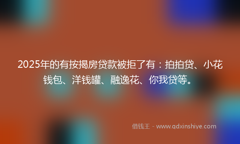 2025年的有按揭房贷款被拒了有：拍拍贷、小花钱包、洋钱罐、融逸花、你我贷等。