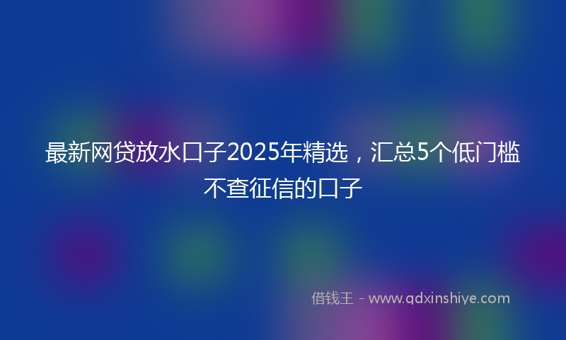 最新网贷放水口子2025年精选，汇总5个低门槛不查征信的口子
