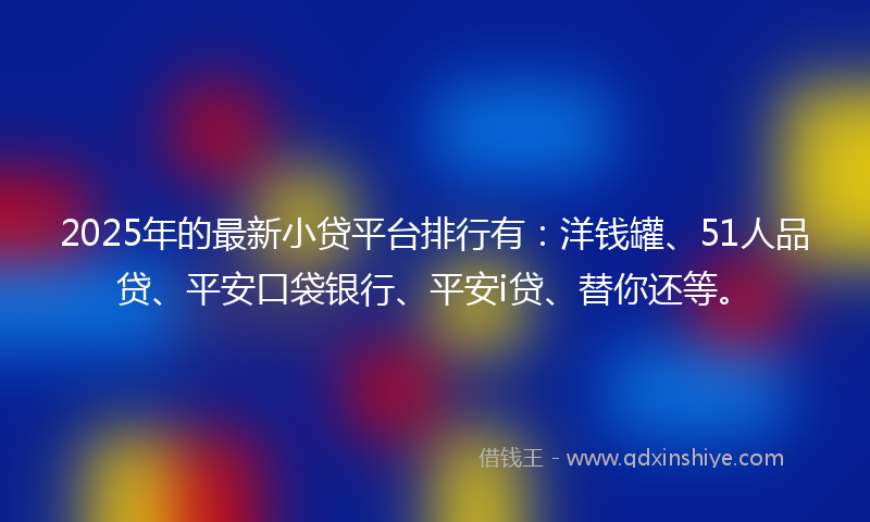 2025年的最新小贷平台排行有：洋钱罐、51人品贷、平安口袋银行、平安i贷、替你还等。