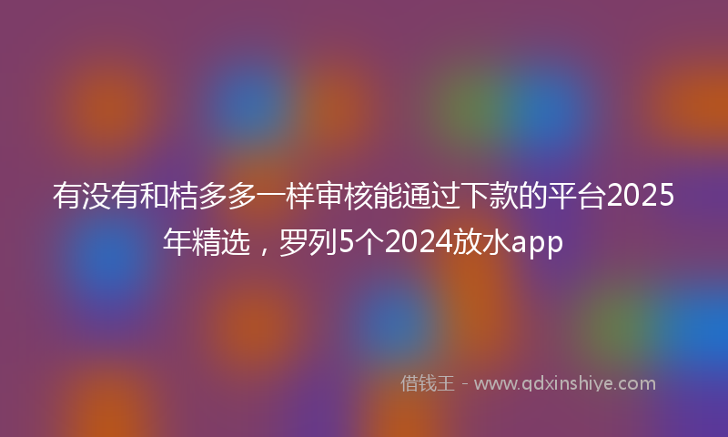 有没有和桔多多一样审核能通过下款的平台2025年精选，罗列5个2024放水app