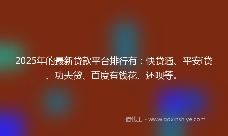 2025年的最新贷款平台排行有：快贷通、平安i贷、功夫贷、百度有钱花、还呗等。
