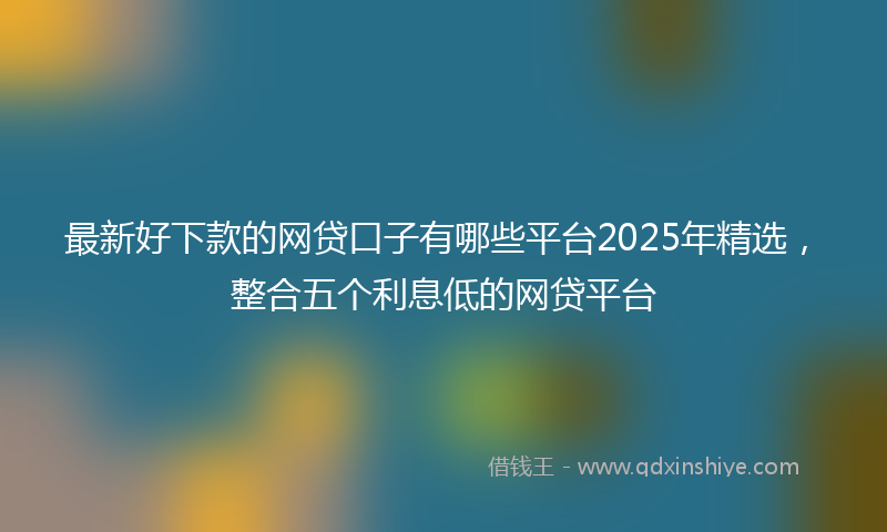 最新好下款的网贷口子有哪些平台2025年精选，整合五个利息低的网贷平台