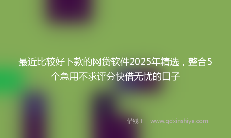 最近比较好下款的网贷软件2025年精选，整合5个急用不求评分快借无忧的口子