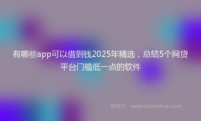 有哪些app可以借到钱2025年精选，总结5个网贷平台门槛低一点的软件