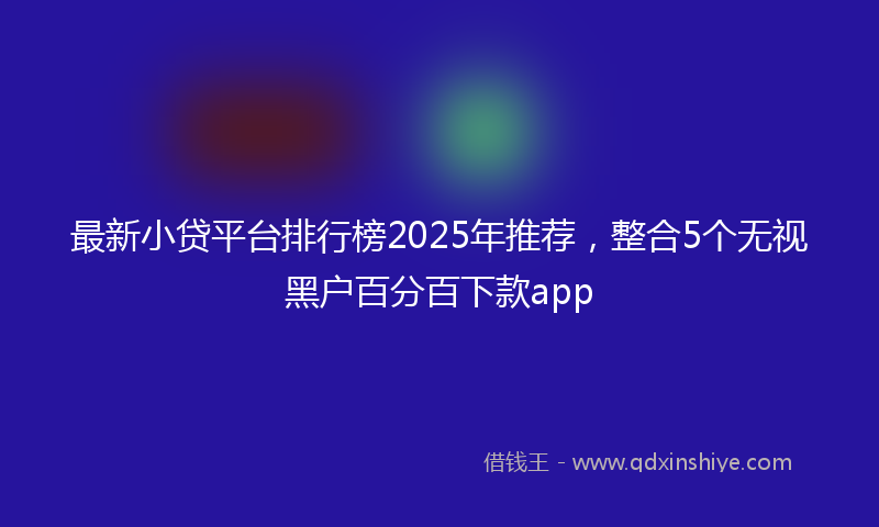 最新小贷平台排行榜2025年推荐，整合5个无视黑户百分百下款app