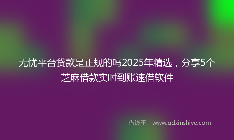 无忧平台贷款是正规的吗2025年精选，分享5个芝麻借款实时到账速借软件