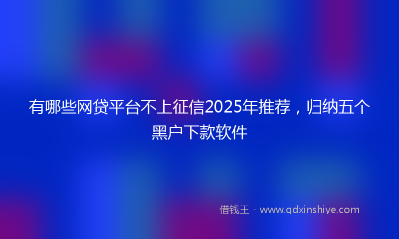有哪些网贷平台不上征信2025年推荐，归纳五个黑户下款软件