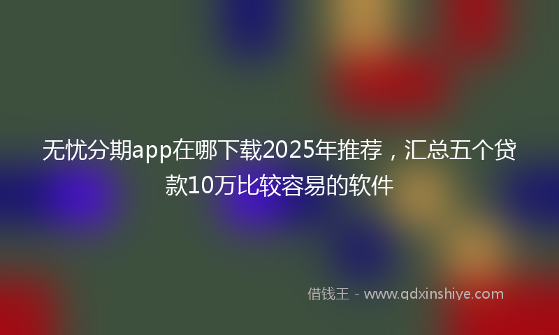 无忧分期app在哪下载2025年推荐，汇总五个贷款10万比较容易的软件