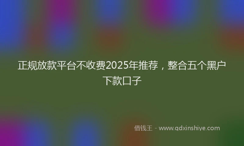 正规放款平台不收费2025年推荐，整合五个黑户下款口子