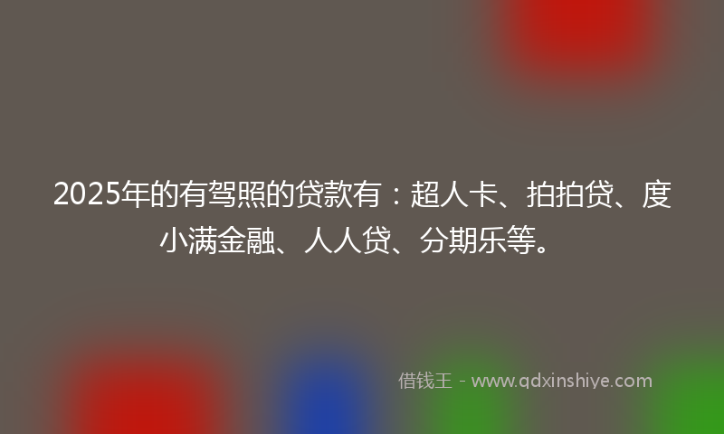 2025年的有驾照的贷款有：超人卡、拍拍贷、度小满金融、人人贷、分期乐等。