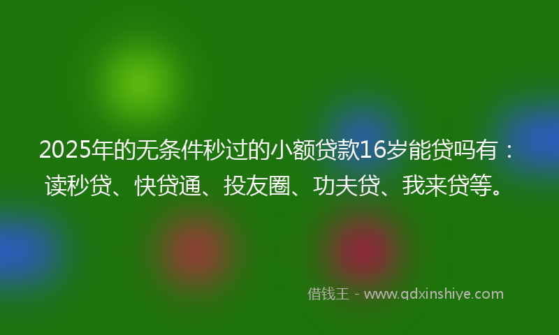 2025年的无条件秒过的小额贷款16岁能贷吗有：读秒贷、快贷通、投友圈、功夫贷、我来贷等。