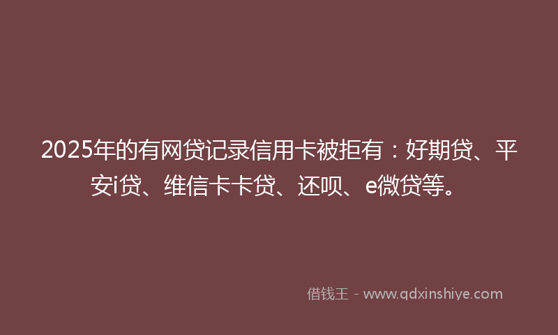 2025年的有网贷记录信用卡被拒有：好期贷、平安i贷、维信卡卡贷、还呗、e微贷等。