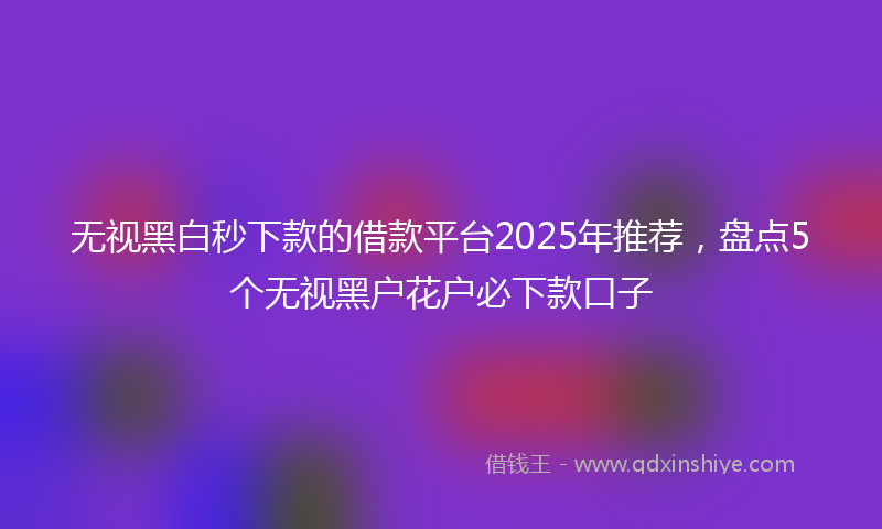 无视黑白秒下款的借款平台2025年推荐，盘点5个无视黑户花户必下款口子