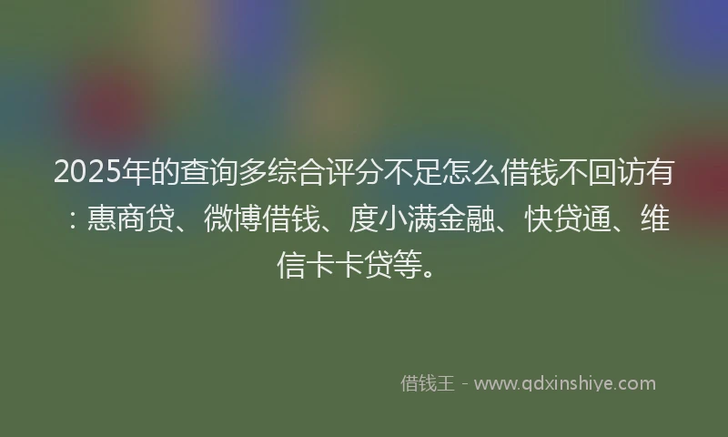 2025年的查询多综合评分不足怎么借钱不回访有：惠商贷、微博借钱、度小满金融、快贷通、维信卡卡贷等。