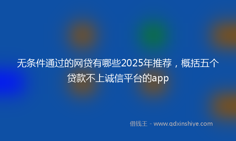 无条件通过的网贷有哪些2025年推荐，概括五个贷款不上诚信平台的app