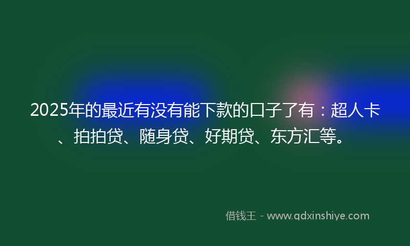 2025年的最近有没有能下款的口子了有：超人卡、拍拍贷、随身贷、好期贷、东方汇等。