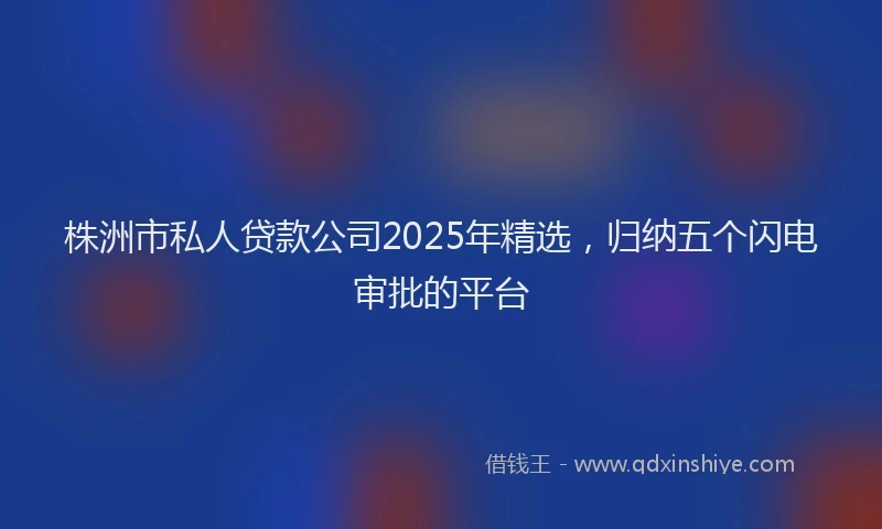 株洲市私人贷款公司2025年精选，归纳五个闪电审批的平台
