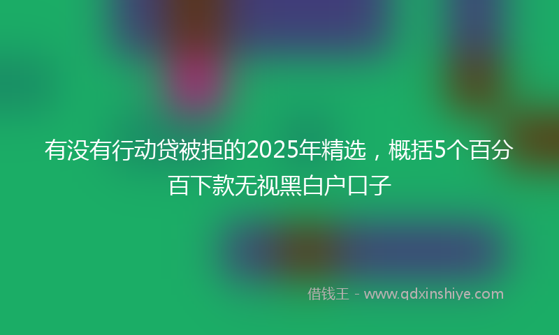 有没有行动贷被拒的2025年精选，概括5个百分百下款无视黑白户口子