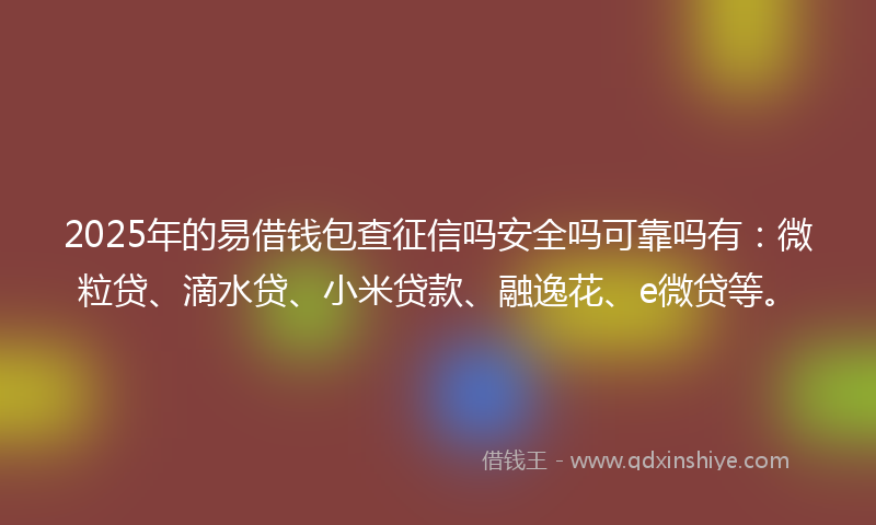 2025年的易借钱包查征信吗安全吗可靠吗有：微粒贷、滴水贷、小米贷款、融逸花、e微贷等。