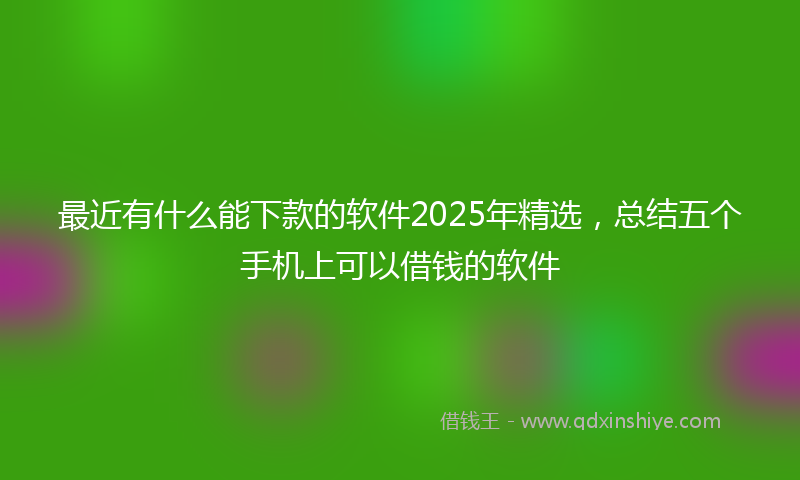 最近有什么能下款的软件2025年精选，总结五个手机上可以借钱的软件
