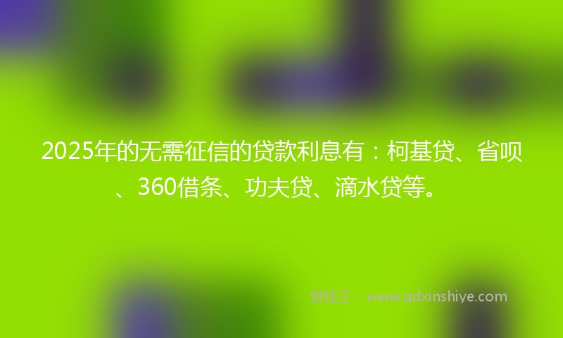 2025年的无需征信的贷款利息有：柯基贷、省呗、360借条、功夫贷、滴水贷等。