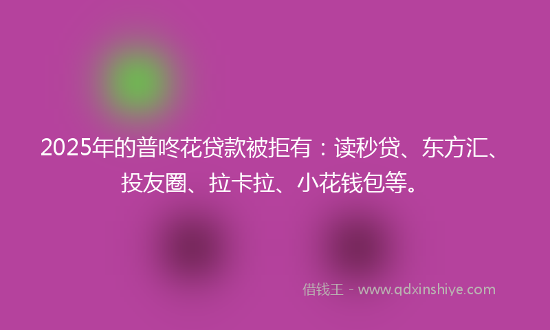 2025年的普咚花贷款被拒有：读秒贷、东方汇、投友圈、拉卡拉、小花钱包等。