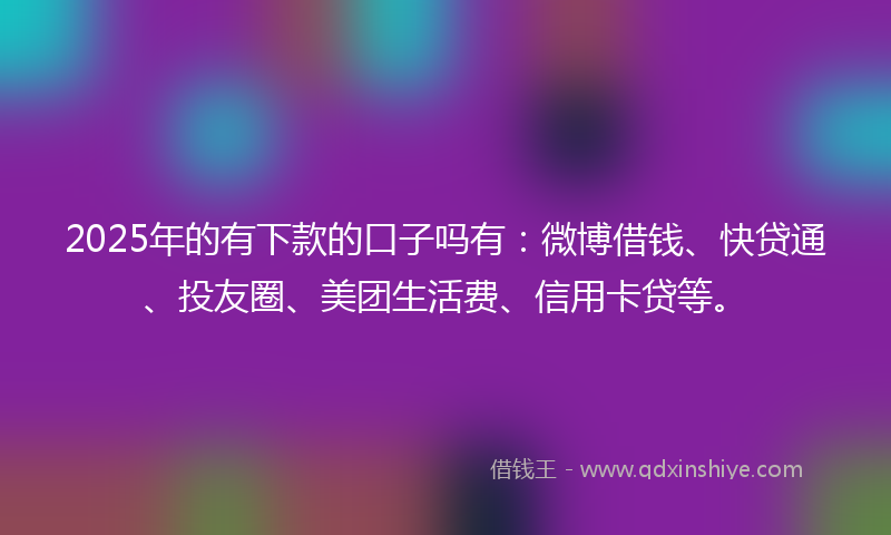 2025年的有下款的口子吗有：微博借钱、快贷通、投友圈、美团生活费、信用卡贷等。