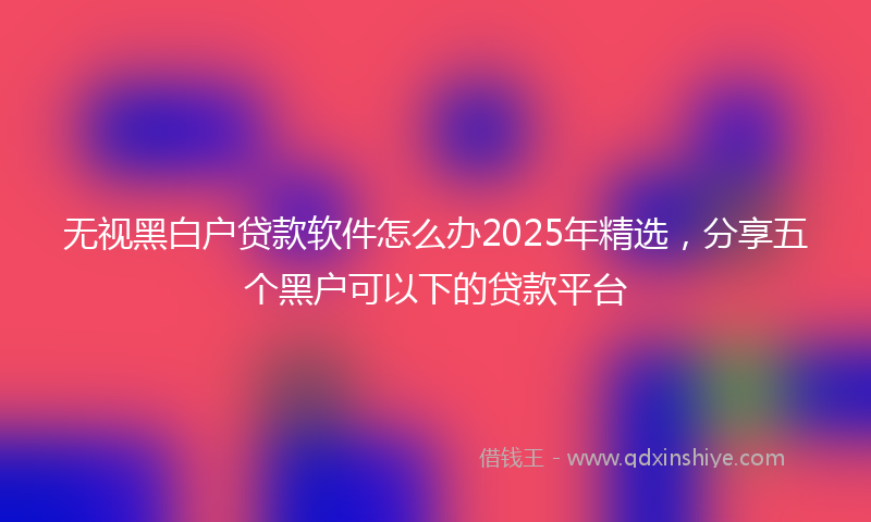 无视黑白户贷款软件怎么办2025年精选，分享五个黑户可以下的贷款平台