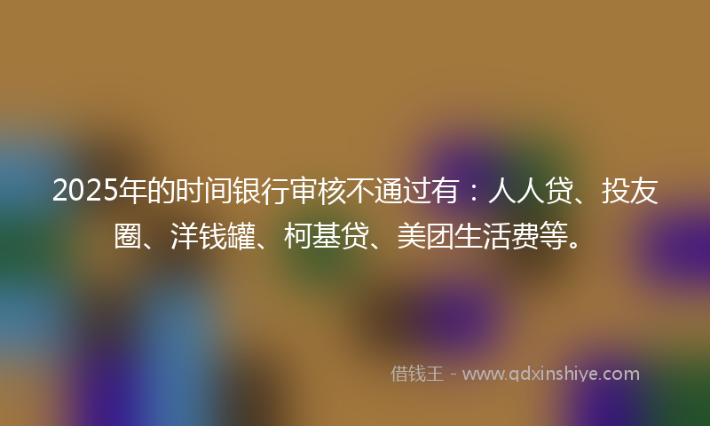2025年的时间银行审核不通过有：人人贷、投友圈、洋钱罐、柯基贷、美团生活费等。