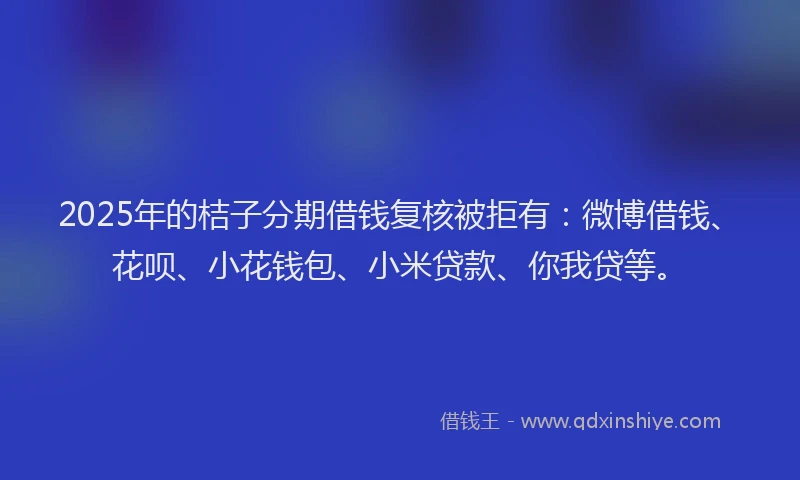 2025年的桔子分期借钱复核被拒有：微博借钱、花呗、小花钱包、小米贷款、你我贷等。