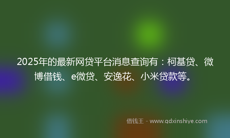 2025年的最新网贷平台消息查询有：柯基贷、微博借钱、e微贷、安逸花、小米贷款等。