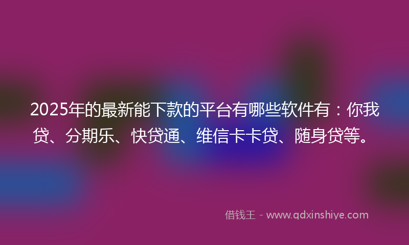 2025年的最新能下款的平台有哪些软件有：你我贷、分期乐、快贷通、维信卡卡贷、随身贷等。