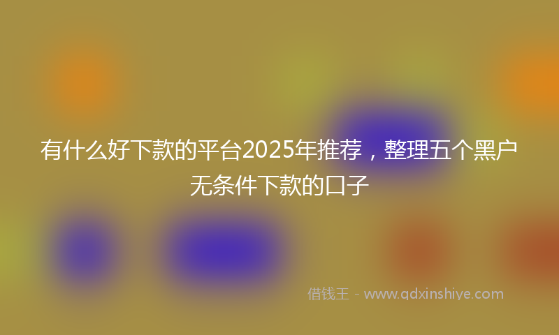 有什么好下款的平台2025年推荐，整理五个黑户无条件下款的口子