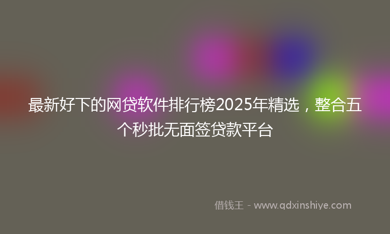 最新好下的网贷软件排行榜2025年精选，整合五个秒批无面签贷款平台