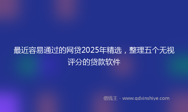 最近容易通过的网贷2025年精选，整理五个无视评分的贷款软件
