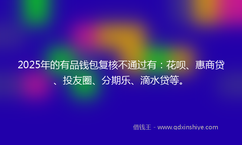 2025年的有品钱包复核不通过有：花呗、惠商贷、投友圈、分期乐、滴水贷等。
