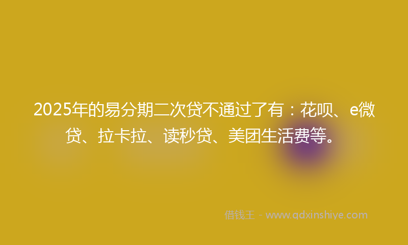 2025年的易分期二次贷不通过了有：花呗、e微贷、拉卡拉、读秒贷、美团生活费等。