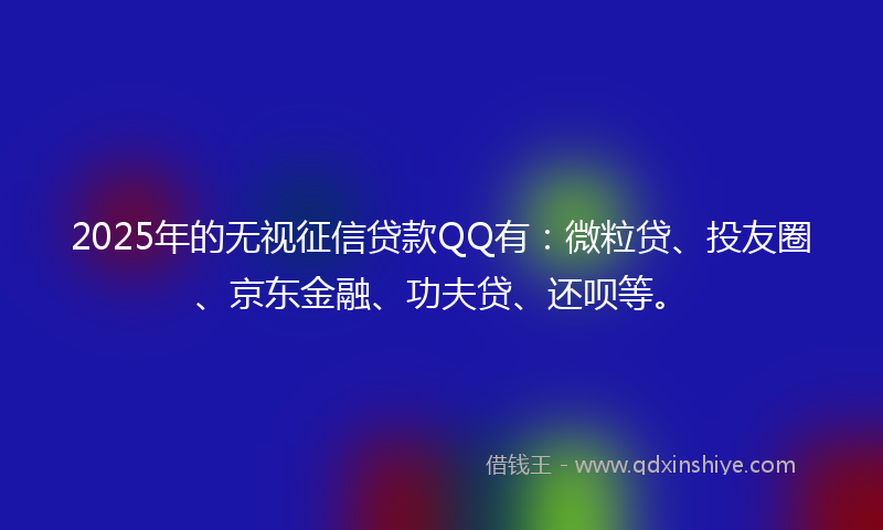 2025年的无视征信贷款QQ有：微粒贷、投友圈、京东金融、功夫贷、还呗等。
