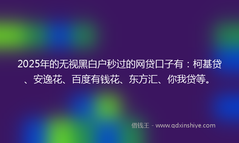 2025年的无视黑白户秒过的网贷口子有：柯基贷、安逸花、百度有钱花、东方汇、你我贷等。