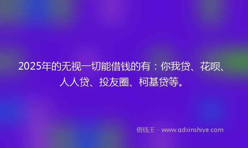 2025年的无视一切能借钱的有：你我贷、花呗、人人贷、投友圈、柯基贷等。