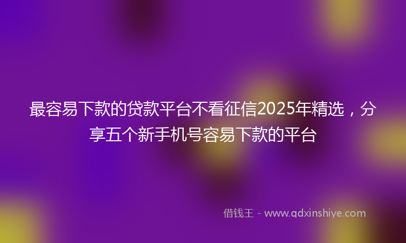 最容易下款的贷款平台不看征信2025年精选，分享五个新手机号容易下款的平台