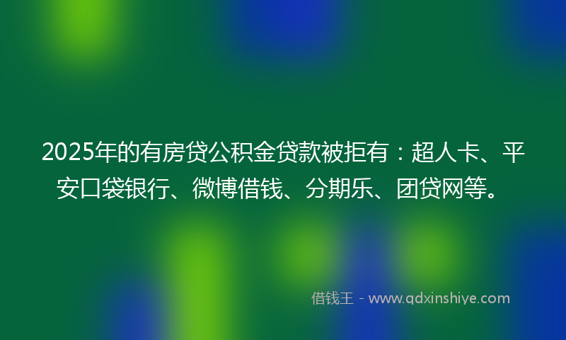 2025年的有房贷公积金贷款被拒有：超人卡、平安口袋银行、微博借钱、分期乐、团贷网等。
