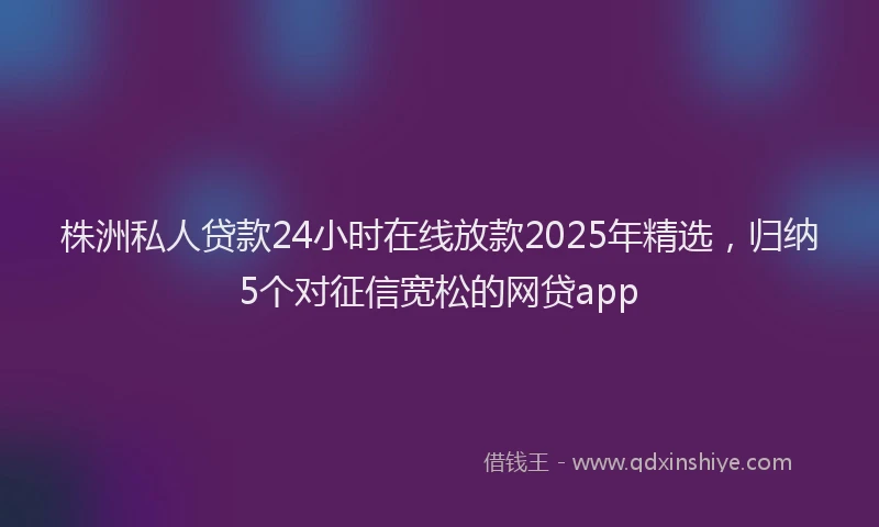 株洲私人贷款24小时在线放款2025年精选，归纳5个对征信宽松的网贷app